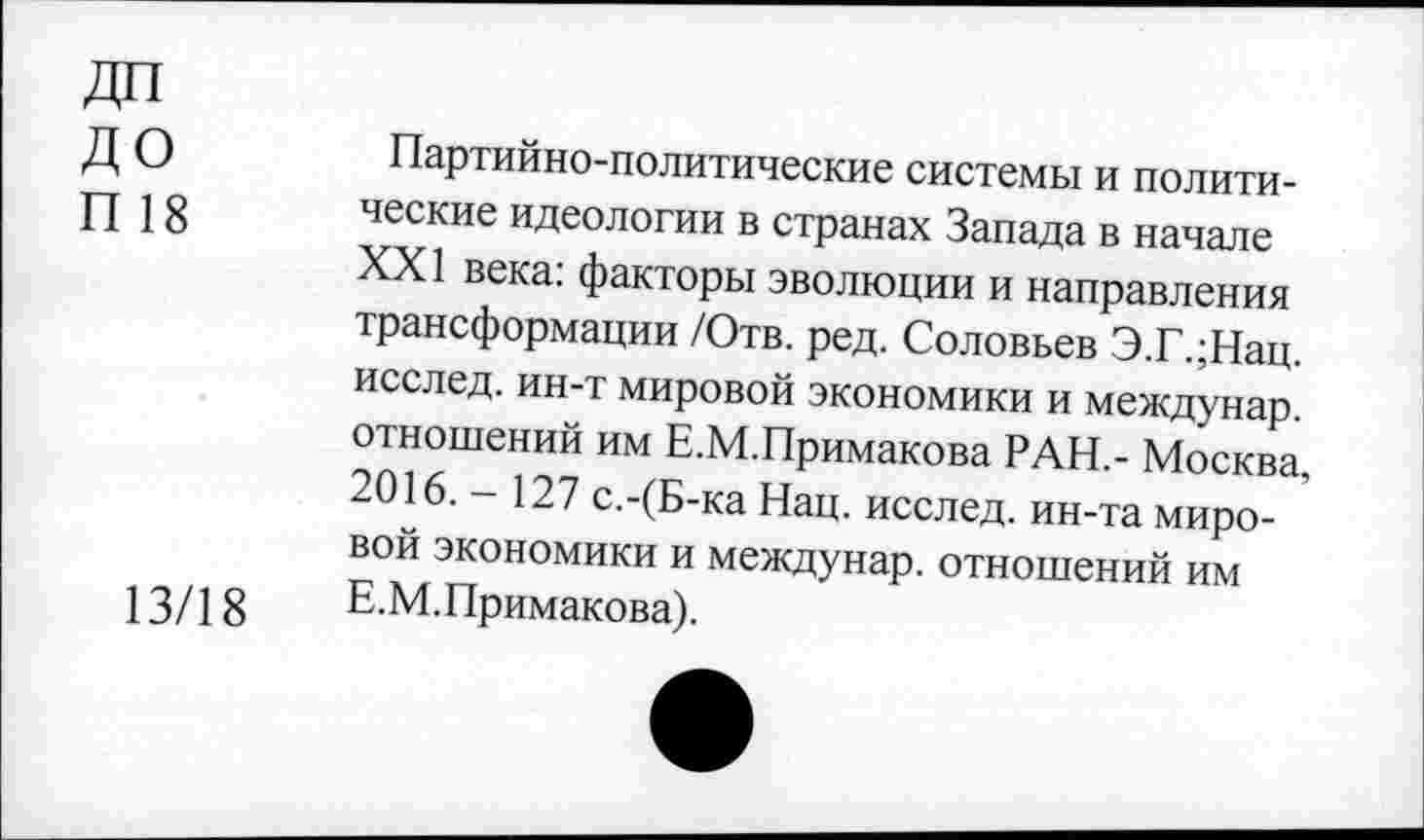 ﻿ДО
П 18
13/18
Партийно-политические системы и политические идеологии в странах Запада в начале XXI века: факторы эволюции и направления трансформации /Отв. ред. Соловьев Э.Г.;Нац. исслед. ин-т мировой экономики и междунар. отношений им Е.М.Примакова РАН.- Москва, 2016.- 127 с.-(Б-ка Нац. исслед. ин-та мировой экономики и междунар. отношений им Е.М.Примакова).